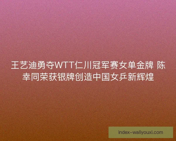 王艺迪勇夺WTT仁川冠军赛女单金牌 陈幸同荣获银牌创造中国女乒新辉煌