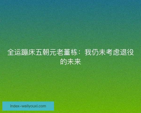 全运蹦床五朝元老董栋:我仍未考虑退役的未来 全运蹦床五朝元老董栋:我仍未考虑退役的未来