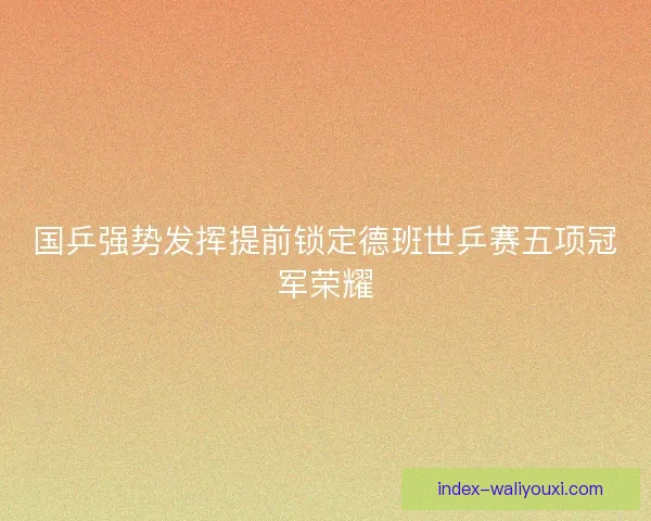 国乒强势发挥提前锁定德班世乒赛五项冠军荣耀 国乒强势发挥提前锁定德班世乒赛五项冠军荣耀