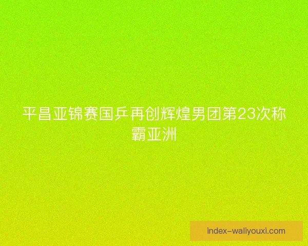 平昌亚锦赛国乒再创辉煌男团第23次称霸亚洲 平昌亚锦赛国乒再创辉煌男团第23次称霸亚洲