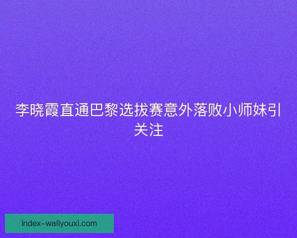 李晓霞直通巴黎选拔赛意外落败小师妹引关注