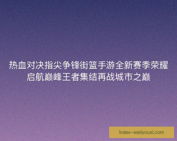 热血对决指尖争锋街篮手游全新赛季荣耀启航巅峰王者集结再战城市之巅 热血对决指尖争锋街篮手游全新赛季荣耀启航巅峰王者集结再战城市之巅