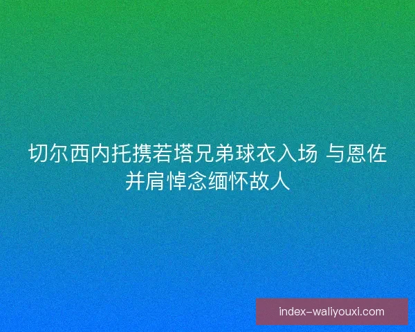 切尔西内托携若塔兄弟球衣入场 与恩佐并肩悼念缅怀故人
