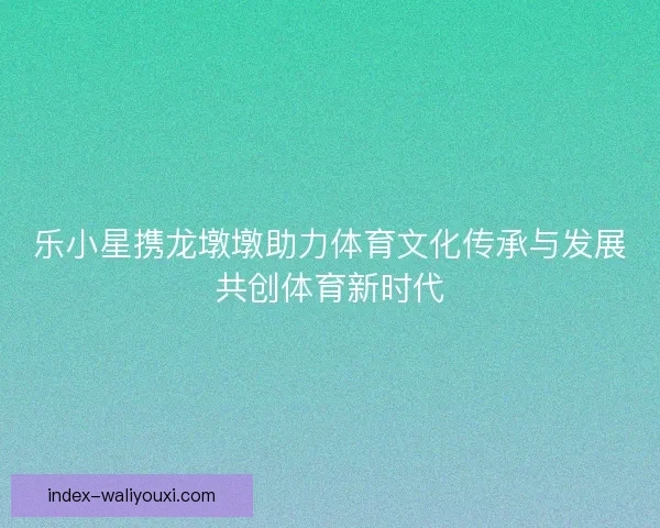 乐小星携龙墩墩助力体育文化传承与发展共创体育新时代 乐小星携龙墩墩助力体育文化传承与发展共创体育新时代