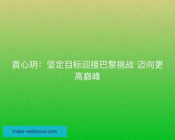 袁心玥：坚定目标迎接巴黎挑战 迈向更高巅峰