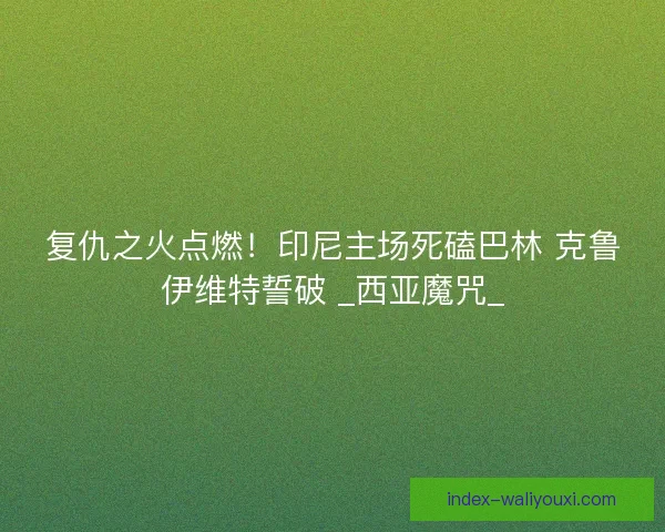 复仇之火点燃！印尼主场死磕巴林 克鲁伊维特誓破 _西亚魔咒_