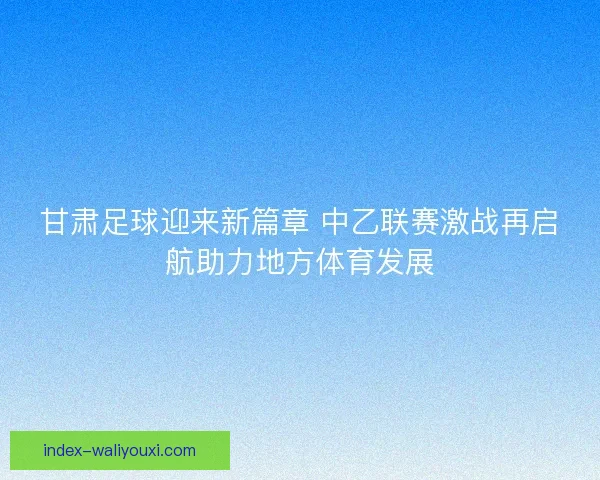 甘肃足球迎来新篇章 中乙联赛激战再启航助力地方体育发展