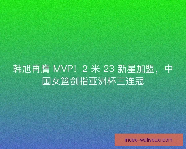 韩旭再膺 MVP！2 米 23 新星加盟，中国女篮剑指亚洲杯三连冠