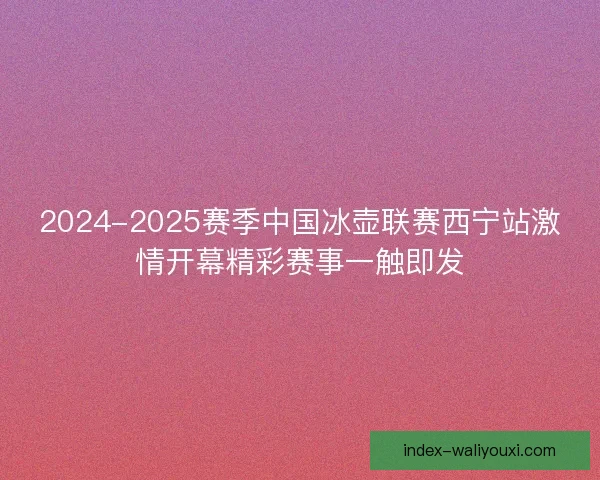 2024-2025赛季中国冰壶联赛西宁站激情开幕精彩赛事一触即发