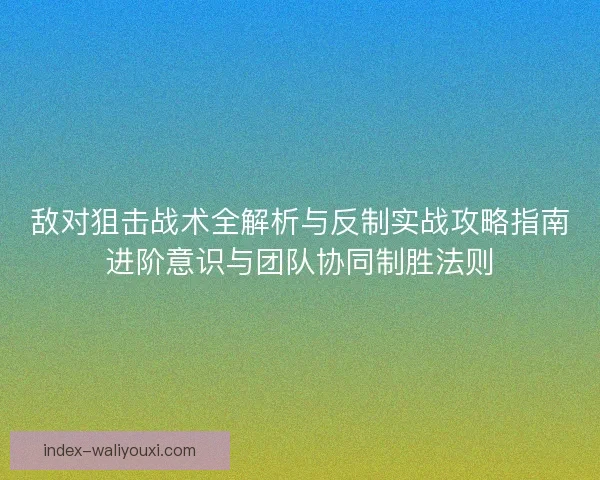 敌对狙击战术全解析与反制实战攻略指南进阶意识与团队协同制胜法则