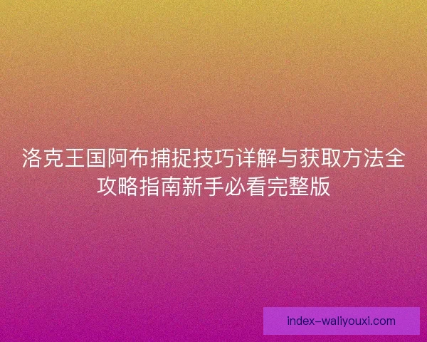 洛克王国阿布捕捉技巧详解与获取方法全攻略指南新手必看完整版 洛克王国阿布捕捉技巧详解与获取方法全攻略指南新手必看完整版